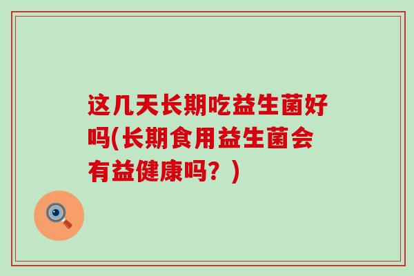 这几天长期吃益生菌好吗(长期食用益生菌会有益健康吗？)