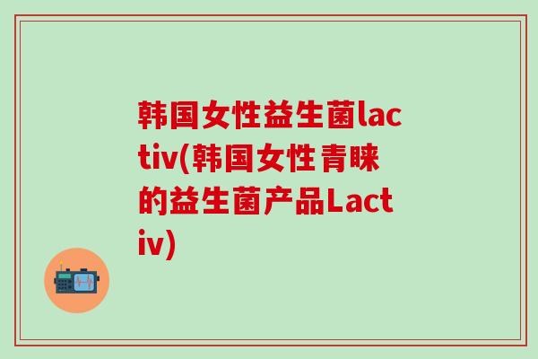 韩国女性益生菌lactiv(韩国女性青睐的益生菌产品Lactiv)