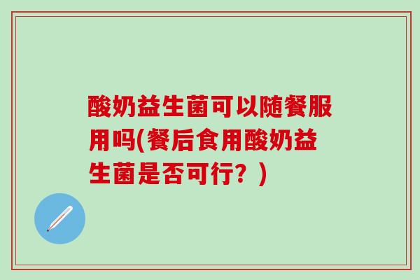 酸奶益生菌可以随餐服用吗(餐后食用酸奶益生菌是否可行？)