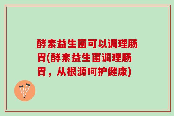 酵素益生菌可以调理肠胃(酵素益生菌调理肠胃，从根源呵护健康)