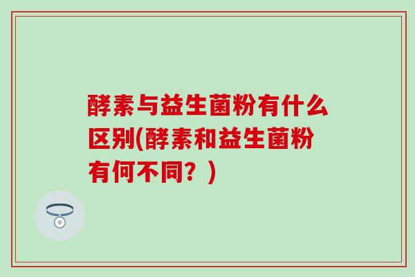 酵素与益生菌粉有什么区别(酵素和益生菌粉有何不同？)