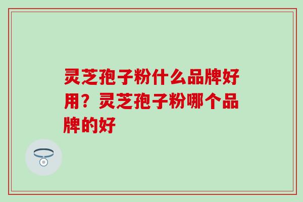 灵芝孢子粉什么品牌好用？灵芝孢子粉哪个品牌的好