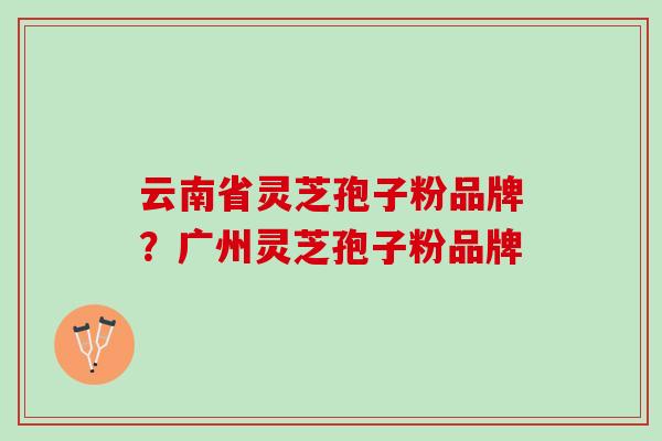云南省灵芝孢子粉品牌？广州灵芝孢子粉品牌