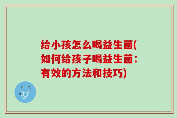 给小孩怎么喝益生菌(如何给孩子喝益生菌：有效的方法和技巧)