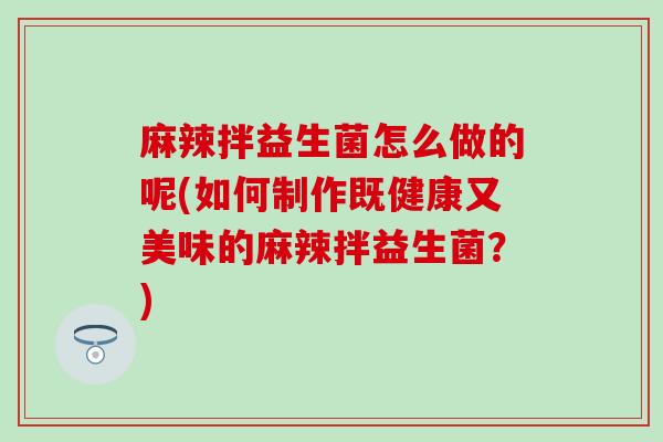 麻辣拌益生菌怎么做的呢(如何制作既健康又美味的麻辣拌益生菌？)
