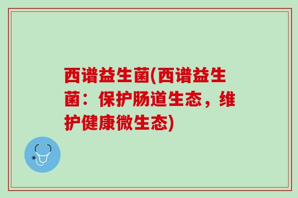 西谱益生菌(西谱益生菌：保护肠道生态，维护健康微生态)