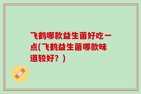 飞鹤哪款益生菌好吃一点(飞鹤益生菌哪款味道较好？)