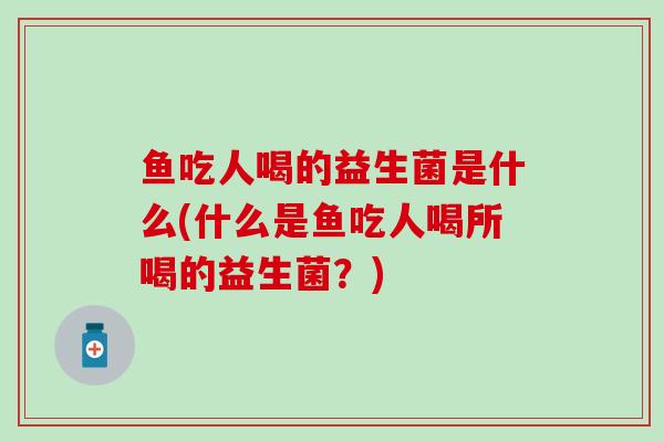 鱼吃人喝的益生菌是什么(什么是鱼吃人喝所喝的益生菌？)