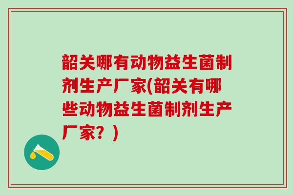 韶关哪有动物益生菌制剂生产厂家(韶关有哪些动物益生菌制剂生产厂家？)
