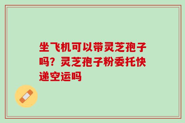 坐飞机可以带灵芝孢子吗？灵芝孢子粉委托快递空运吗