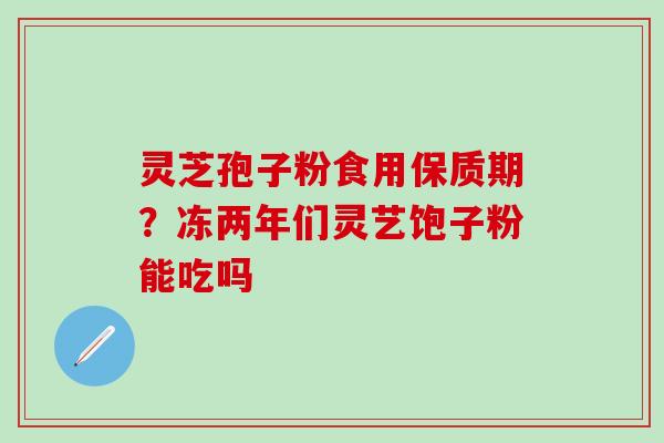 灵芝孢子粉食用保质期？冻两年们灵艺饱子粉能吃吗