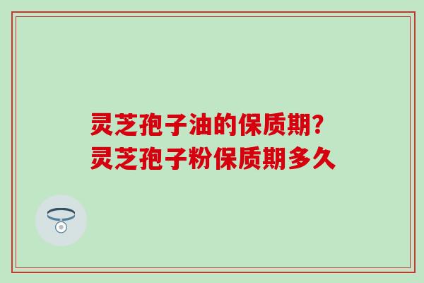 灵芝孢子油的保质期？灵芝孢子粉保质期多久