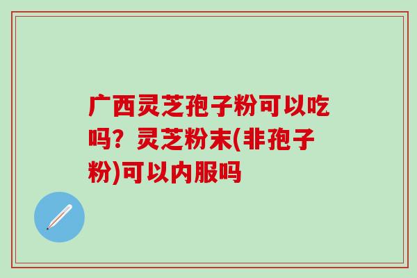 广西灵芝孢子粉可以吃吗？灵芝粉末(非孢子粉)可以内服吗