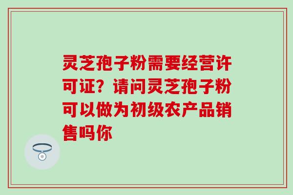 灵芝孢子粉需要经营许可证？请问灵芝孢子粉可以做为初级农产品销售吗你