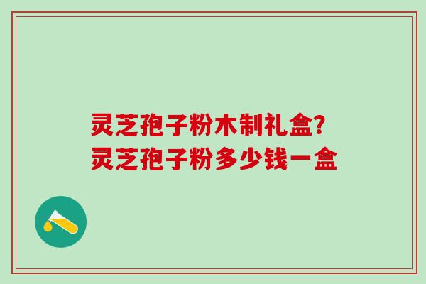 灵芝孢子粉木制礼盒？灵芝孢子粉多少钱一盒