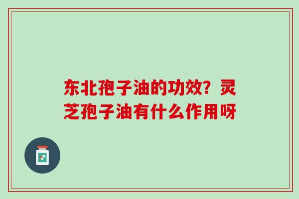 东北孢子油的功效？灵芝孢子油有什么作用呀