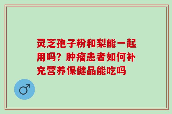 灵芝孢子粉和梨能一起用吗？肿瘤患者如何补充营养保健品能吃吗