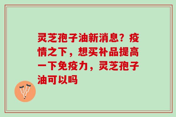 灵芝孢子油新消息？疫情之下，想买补品提高一下免疫力，灵芝孢子油可以吗