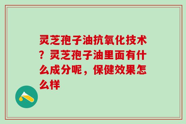 灵芝孢子油抗氧化技术？灵芝孢子油里面有什么成分呢，保健效果怎么样