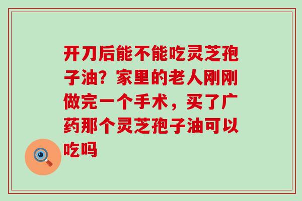 开刀后能不能吃灵芝孢子油？家里的老人刚刚做完一个手术，买了广药那个灵芝孢子油可以吃吗