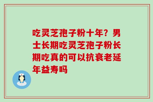 吃灵芝孢子粉十年？男士长期吃灵芝孢子粉长期吃真的可以抗衰老延年益寿吗