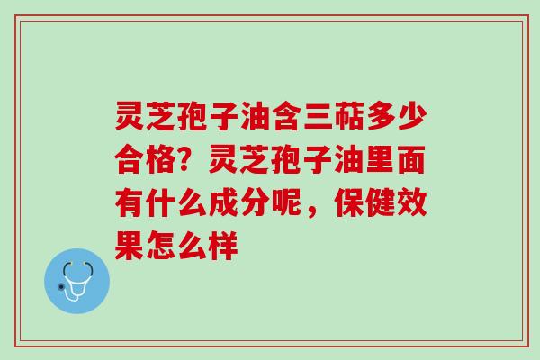 灵芝孢子油含三萜多少合格？灵芝孢子油里面有什么成分呢，保健效果怎么样