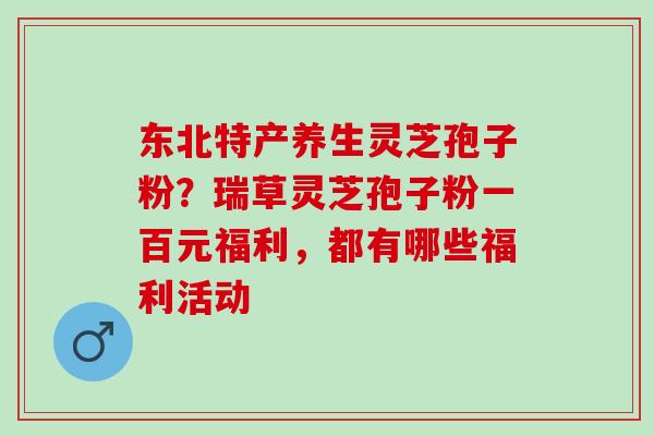 东北特产养生灵芝孢子粉？瑞草灵芝孢子粉一百元福利，都有哪些福利活动
