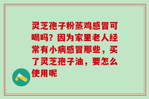 灵芝孢子粉蒸鸡感冒可喝吗？因为家里老人经常有小病感冒那些，买了灵芝孢子油，要怎么使用呢