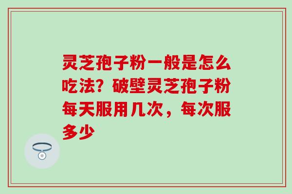 灵芝孢子粉一般是怎么吃法？破壁灵芝孢子粉每天服用几次，每次服多少