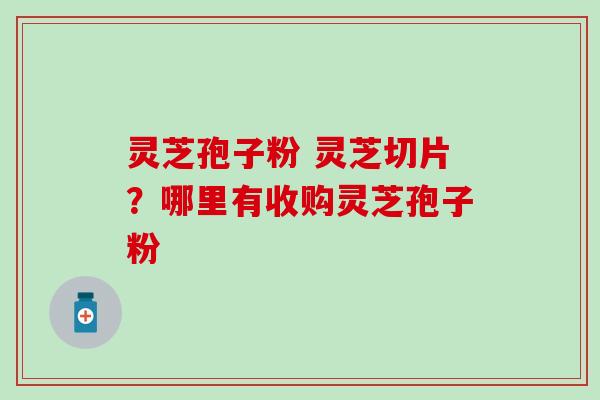 灵芝孢子粉 灵芝切片？哪里有收购灵芝孢子粉