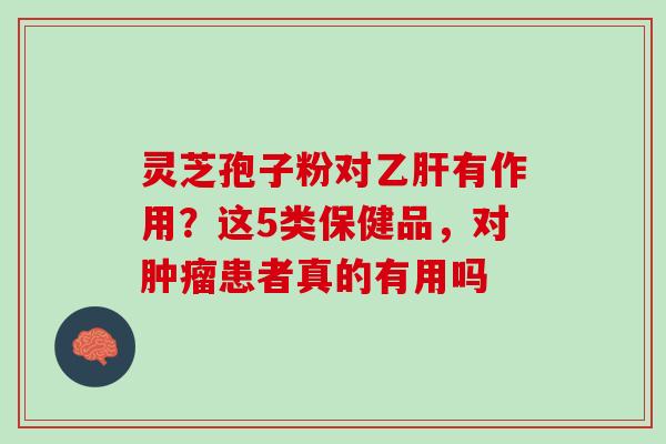 灵芝孢子粉对乙肝有作用？这5类保健品，对肿瘤患者真的有用吗