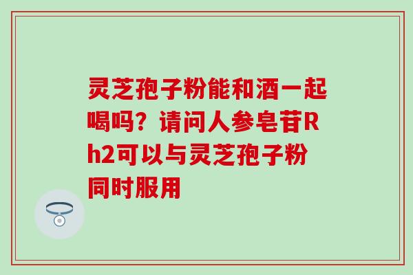 灵芝孢子粉能和酒一起喝吗？请问人参皂苷Rh2可以与灵芝孢子粉同时服用
