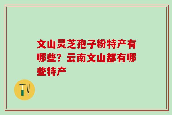 文山灵芝孢子粉特产有哪些？云南文山都有哪些特产