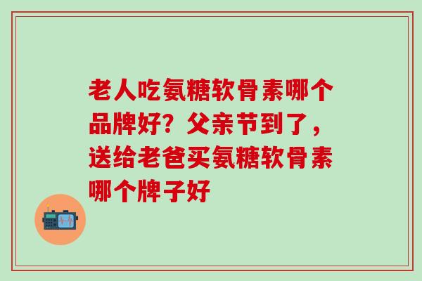 老人吃氨糖软骨素哪个品牌好？父亲节到了，送给老爸买氨糖软骨素哪个牌子好
