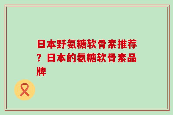 日本野氨糖软骨素推荐？日本的氨糖软骨素品牌