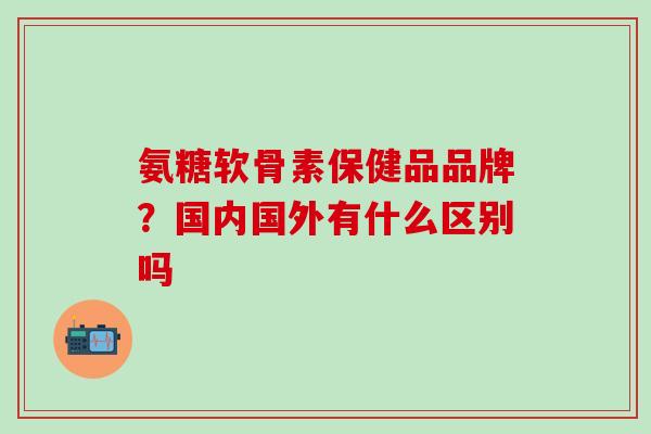 氨糖软骨素保健品品牌？国内国外有什么区别吗