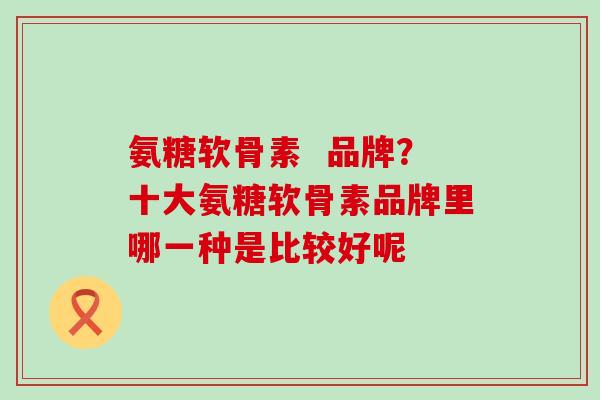 氨糖软骨素  品牌？十大氨糖软骨素品牌里哪一种是比较好呢