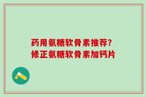 药用氨糖软骨素推荐？修正氨糖软骨素加钙片
