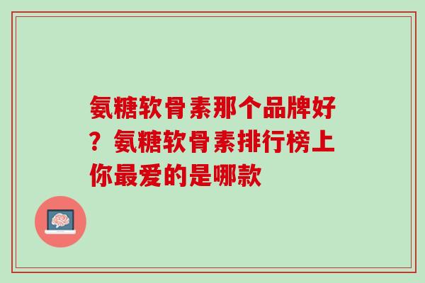 氨糖软骨素那个品牌好？氨糖软骨素排行榜上你最爱的是哪款