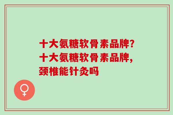 十大氨糖软骨素品牌？十大氨糖软骨素品牌,颈椎能针灸吗