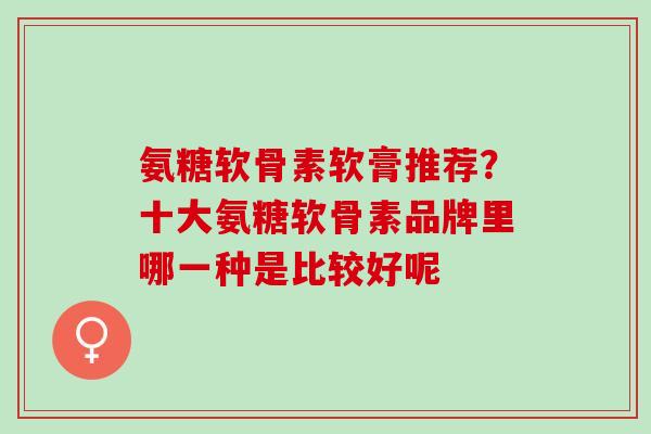 氨糖软骨素软膏推荐？十大氨糖软骨素品牌里哪一种是比较好呢