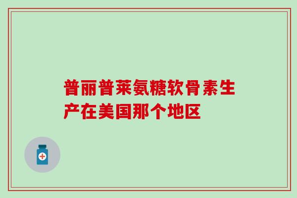 普丽普莱氨糖软骨素生产在美国那个地区 普丽普莱氨糖软骨素生产在美国那个地区