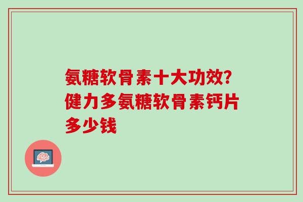 氨糖软骨素十大功效？健力多氨糖软骨素钙片多少钱