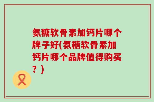 氨糖软骨素加钙片哪个牌子好(氨糖软骨素加钙片哪个品牌值得购买？)