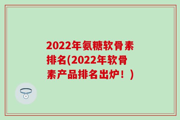 2022年氨糖软骨素排名(2022年软骨素产品排名出炉！)