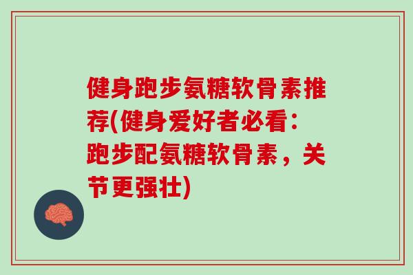 健身跑步氨糖软骨素推荐(健身爱好者必看：跑步配氨糖软骨素，关节更强壮)
