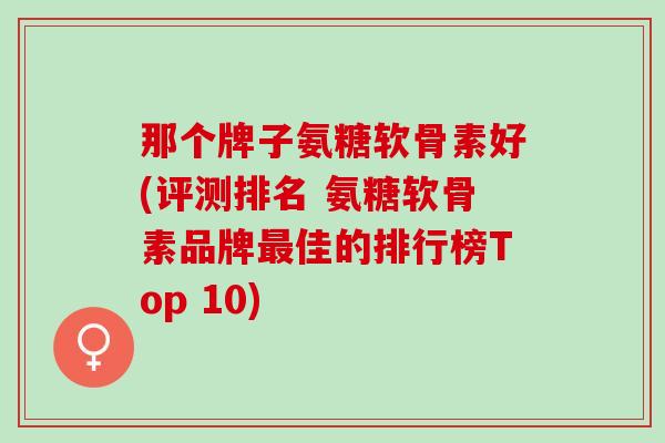 那个牌子氨糖软骨素好(评测排名 氨糖软骨素品牌最佳的排行榜Top 10)