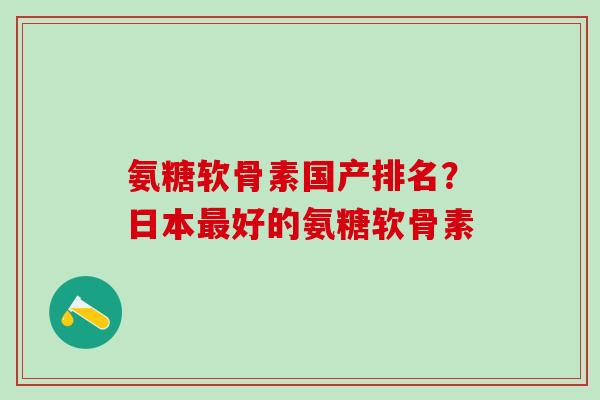 氨糖软骨素国产排名？日本最好的氨糖软骨素