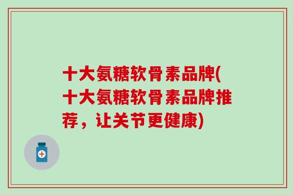 十大氨糖软骨素品牌(十大氨糖软骨素品牌推荐，让关节更健康)