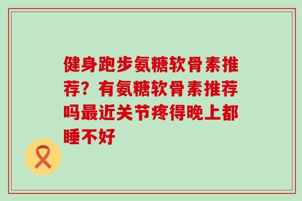 健身跑步氨糖软骨素推荐？有氨糖软骨素推荐吗最近关节疼得晚上都睡不好